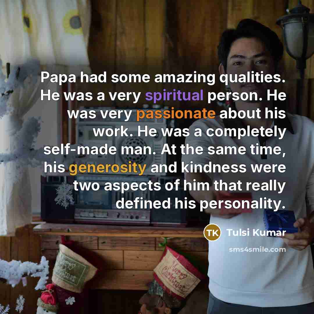 “Papa had some amazing qualities. He was a very spiritual person. He was very passionate about his work. He was a completely self-made man. At the same time, his generosity and kindness were two aspects of him that really defined his personality.” quote by Tulsi Kumar