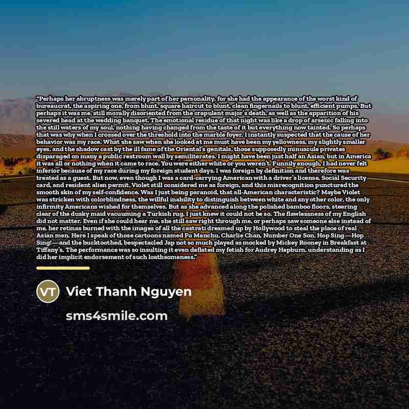“Perhaps her abruptness was merely part of her personality, for she had the appearance of the worst kind of bureaucrat, the aspiring one, from blunt, square haircut to blunt, clean fingernails to blunt, efficient pumps. But perhaps it was me, still morally disoriented from the crapulent major’s…” quote by Viet Thanh Nguyen