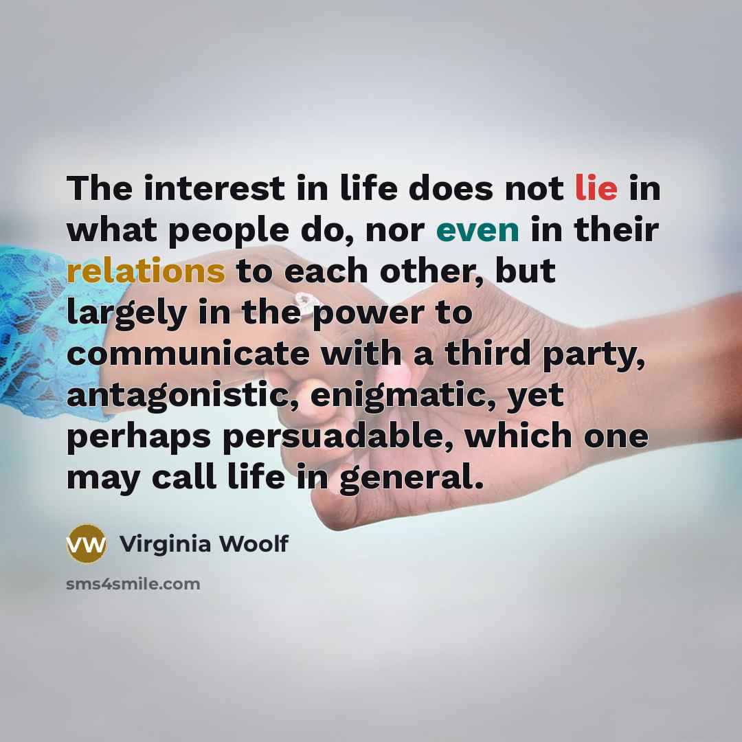 “The interest in life does not lie in what people do, nor even in their relations to each other, but largely in the power to communicate with a third party, antagonistic, enigmatic, yet perhaps persuadable, which one may call life in general.” quote by Virginia Woolf