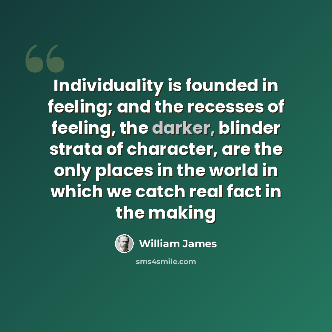 “Individuality is founded in feeling; and the recesses of feeling, the darker, blinder strata of character, are the only places in the world in which we catch real fact in the making” quote by William James