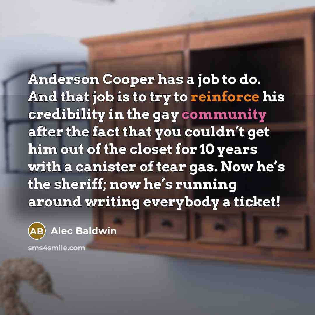 “Anderson Cooper has a job to do. And that job is to try to reinforce his credibility in the gay community after the fact that you couldn’t get him out of the closet for 10 years with a canister of tear gas. Now he’s the sheriff; now he’s running around writing everybody a ticket!” quote by Alec Baldwin