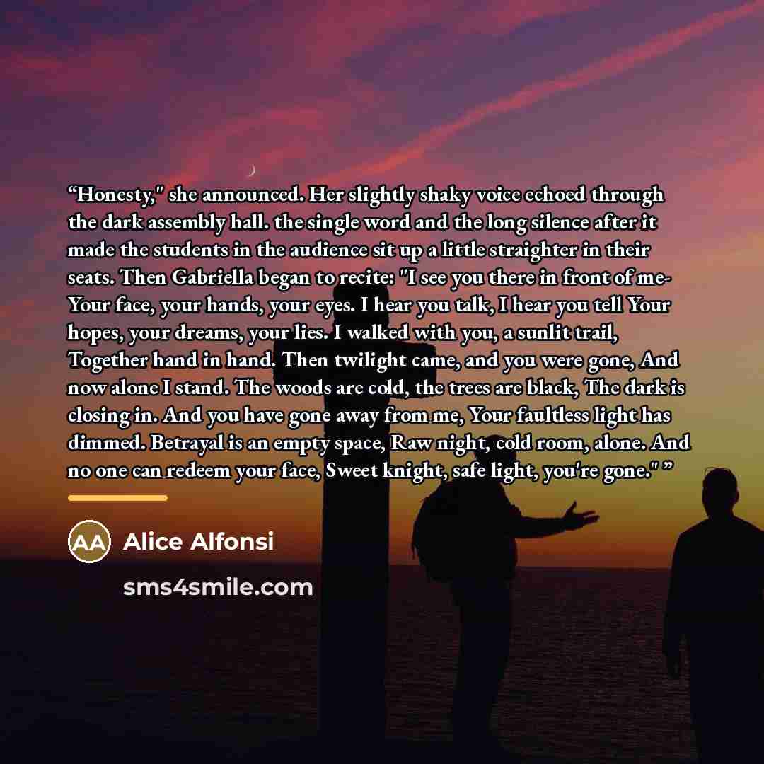 “Honesty," she announced. Her slightly shaky voice echoed through the dark assembly hall. the single word and the long silence after it made the students in the audience sit up a little straighter in their seats. Then Gabriella began to recite: "I see you there in front of me- Your face, your…” quote by Alice Alfonsi