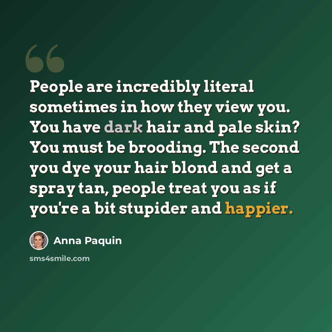 “People are incredibly literal sometimes in how they view you. You have dark hair and pale skin? You must be brooding. The second you dye your hair blond and get a spray tan, people treat you as if you're a bit stupider and happier.” quote by Anna Paquin