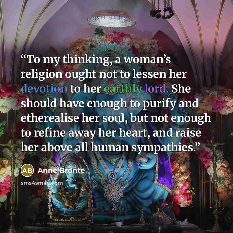 “To my thinking, a woman’s religion ought not to lessen her devotion to her earthly lord. She should have enough to purify and etherealise her soul, but not enough to refine away her heart, and raise her above all human sympathies.” quote by Anne Brontë