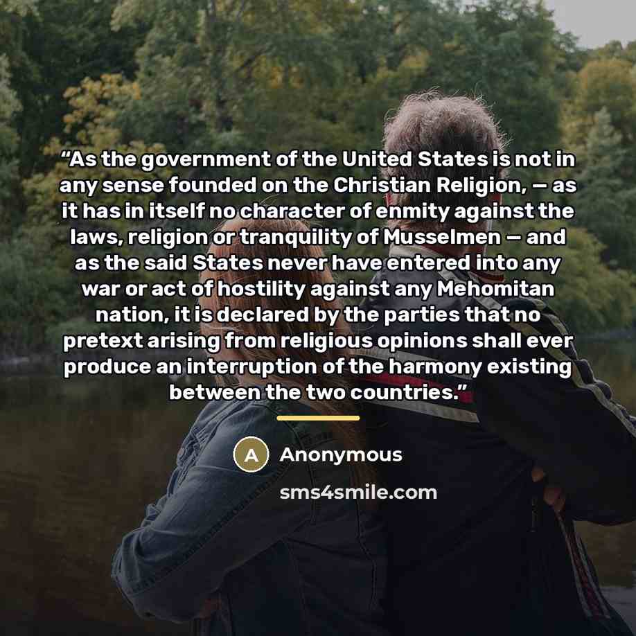 “As the government of the United States is not in any sense founded on the Christian Religion, — as it has in itself no character of enmity against the laws, religion or tranquility of Musselmen — and as the said States never have entered into any war or act of hostility against any Mehomitan…” quote by Anonymous