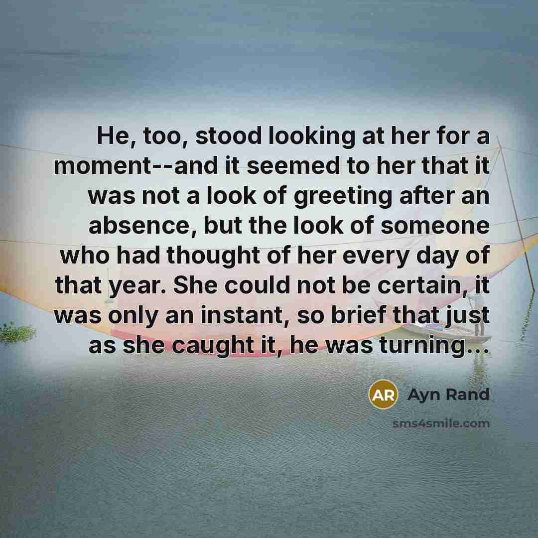 “He, too, stood looking at her for a moment--and it seemed to her that it was not a look of greeting after an absence, but the look of someone who had thought of her every day of that year. She could not be certain, it was only an instant, so brief that just as she caught it, he was turning...” quote by Ayn Rand