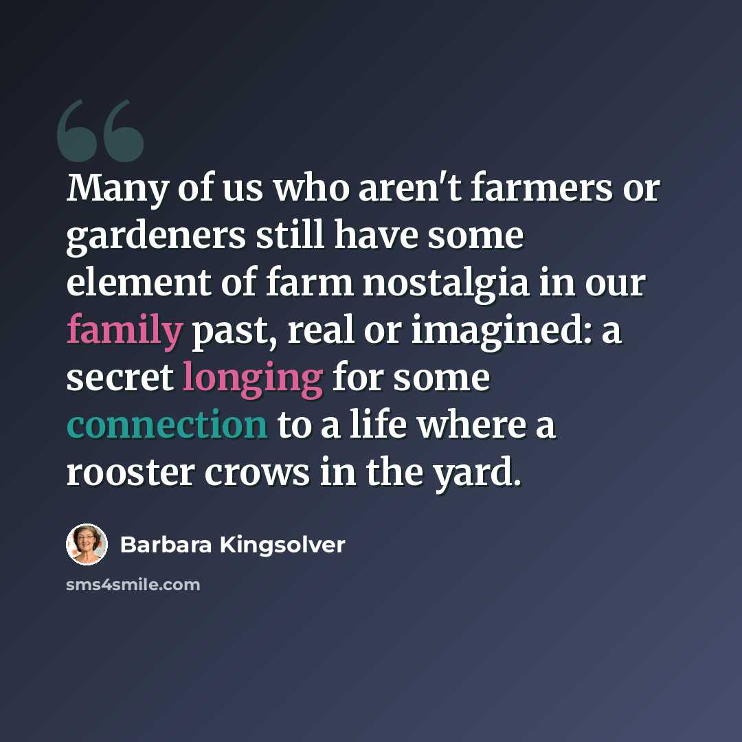 “Many of us who aren't farmers or gardeners still have some element of farm nostalgia in our family past, real or imagined: a secret longing for some connection to a life where a rooster crows in the yard.” quote by Barbara Kingsolver
