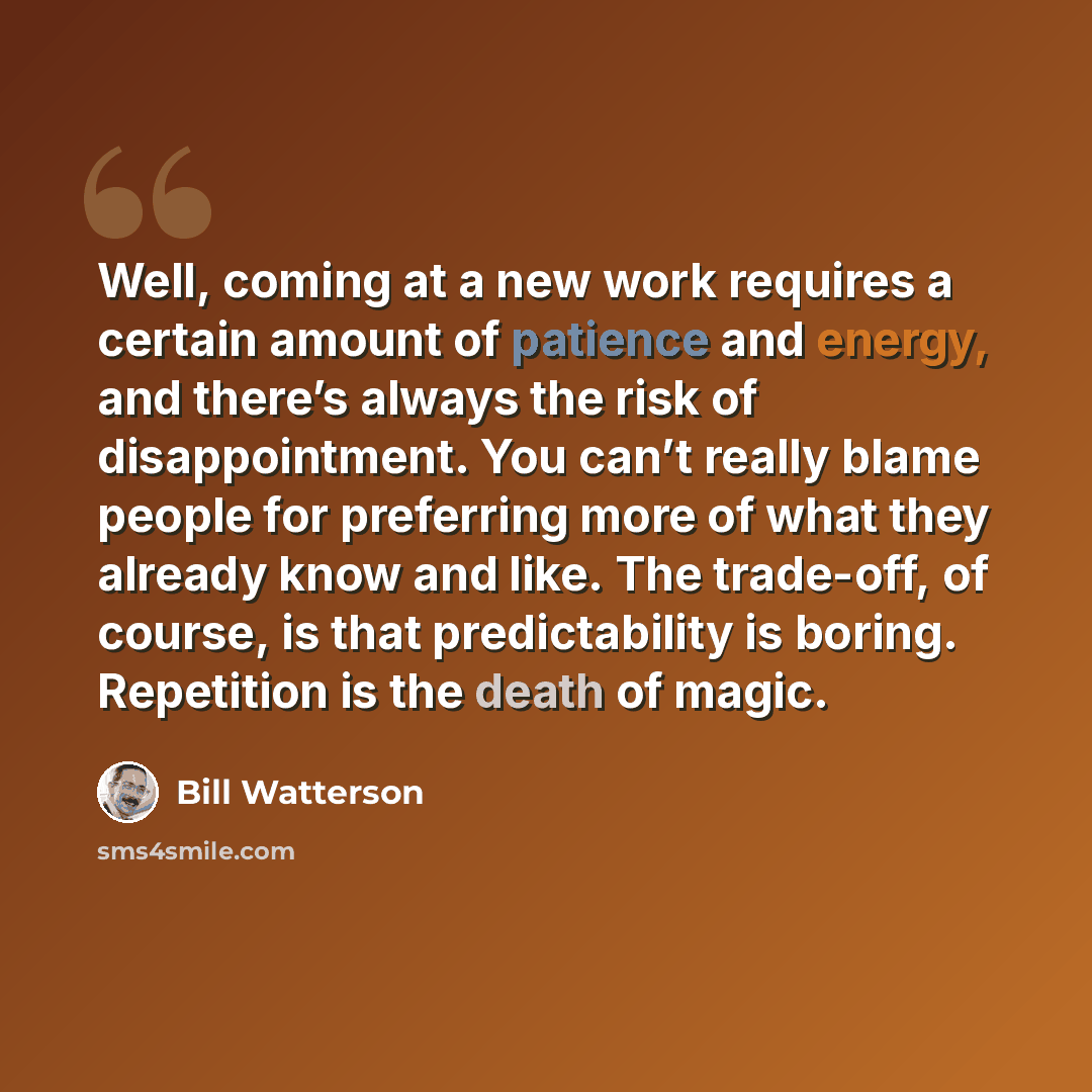 “Well, coming at a new work requires a certain amount of patience and energy, and there’s always the risk of disappointment. You can’t really blame people for preferring more of what they already know and like. The trade-off, of course, is that predictability is boring. Repetition is the death of…” quote by Bill Watterson