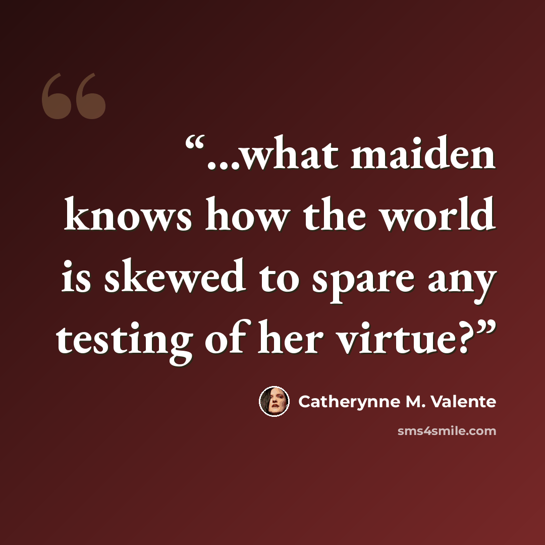“...what maiden knows how the world is skewed to spare any testing of her virtue?” quote by Catherynne M. Valente
