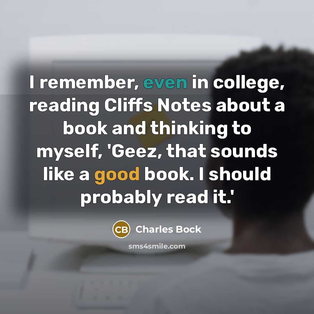 “I remember, even in college, reading Cliffs Notes about a book and thinking to myself, 'Geez, that sounds like a good book. I should probably read it.'” quote by Charles Bock