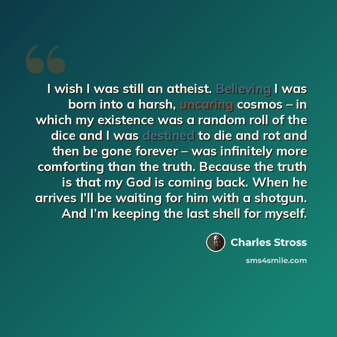 “I wish I was still an atheist. Believing I was born into a harsh, uncaring cosmos – in which my existence was a random roll of the dice and I was destined to die and rot and then be gone forever – was infinitely more comforting than the truth. Because the truth is that my God is coming back. When…” quote by Charles Stross