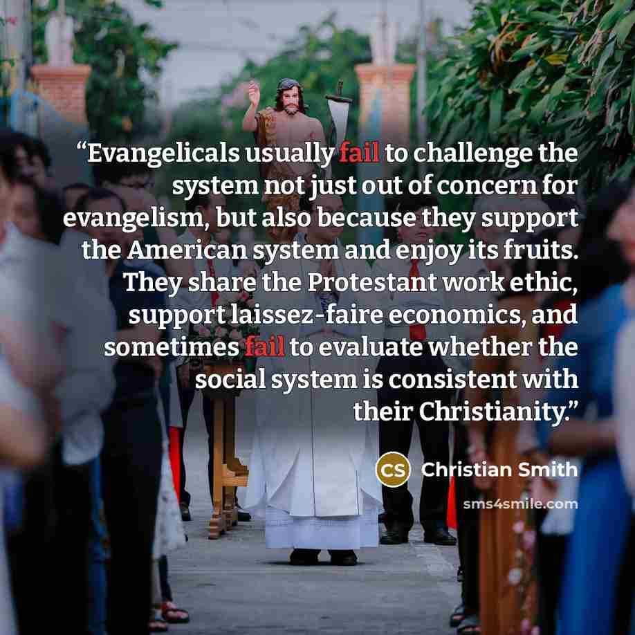 “Evangelicals usually fail to challenge the system not just out of concern for evangelism, but also because they support the American system and enjoy its fruits. They share the Protestant work ethic, support laissez-faire economics, and sometimes fail to evaluate whether the social system is…” quote by Christian Smith