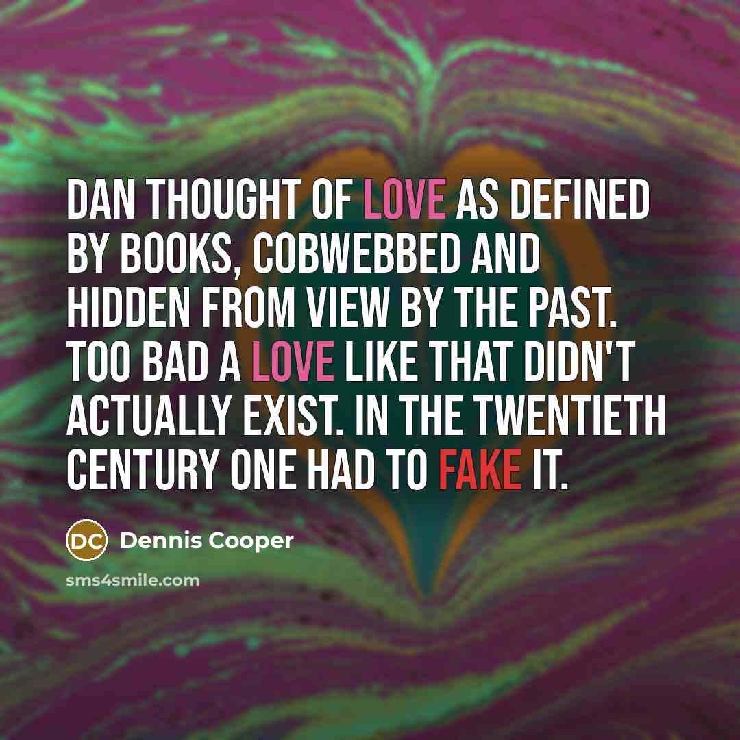 “Dan thought of love as defined by books, cobwebbed and hidden from view by the past. Too bad a love like that didn't actually exist. In the twentieth century one had to fake it.” quote by Dennis Cooper
