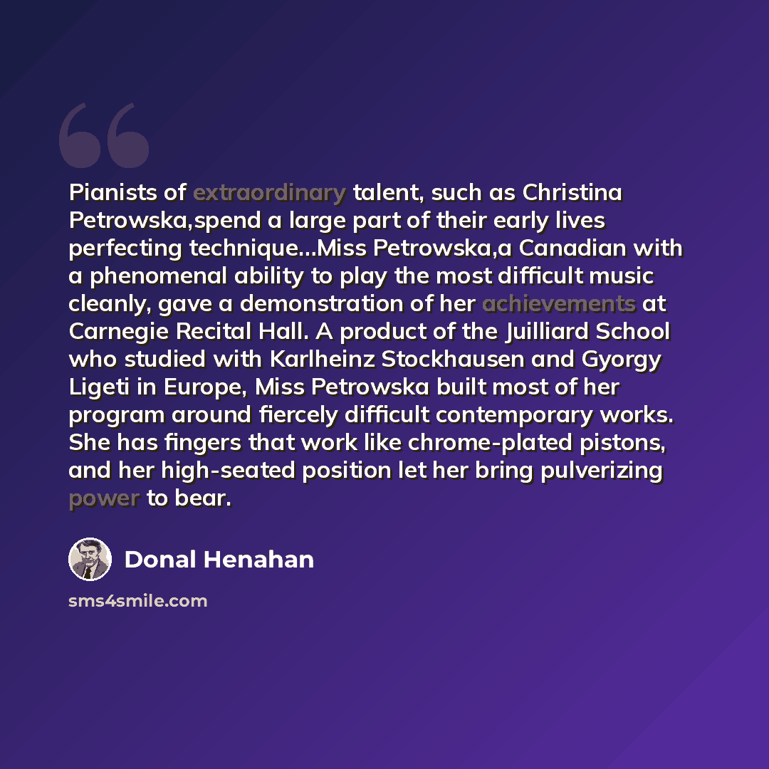 “Pianists of extraordinary talent, such as Christina Petrowska,spend a large part of their early lives perfecting technique…Miss Petrowska,a Canadian with a phenomenal ability to play the most difficult music cleanly, gave a demonstration of her achievements at Carnegie Recital Hall. A product of…” quote by Donal Henahan