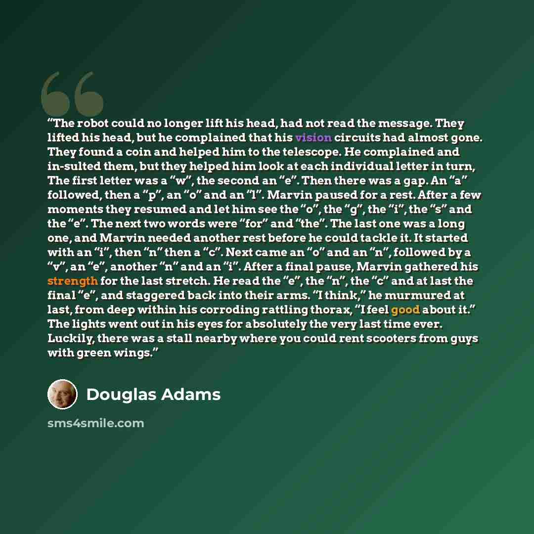 “The robot could no longer lift his head, had not read the message. They lifted his head, but he complained that his vision circuits had almost gone. They found a coin and helped him to the telescope. He complained and in-sulted them, but they helped him look at each individual letter in turn, The…” quote by Douglas Adams