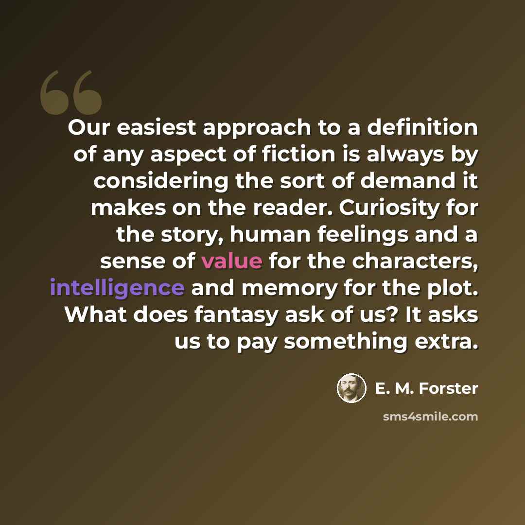 “Our easiest approach to a definition of any aspect of fiction is always by considering the sort of demand it makes on the reader. Curiosity for the story, human feelings and a sense of value for the characters, intelligence and memory for the plot. What does fantasy ask of us? It asks us to pay…” quote by E. M. Forster