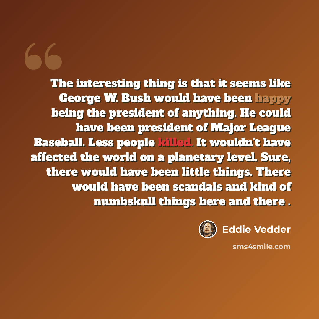 “The interesting thing is that it seems like George W. Bush would have been happy being the president of anything. He could have been president of Major League Baseball. Less people killed. It wouldn't have affected the world on a planetary level. Sure, there would have been little things. There…” quote by Eddie Vedder