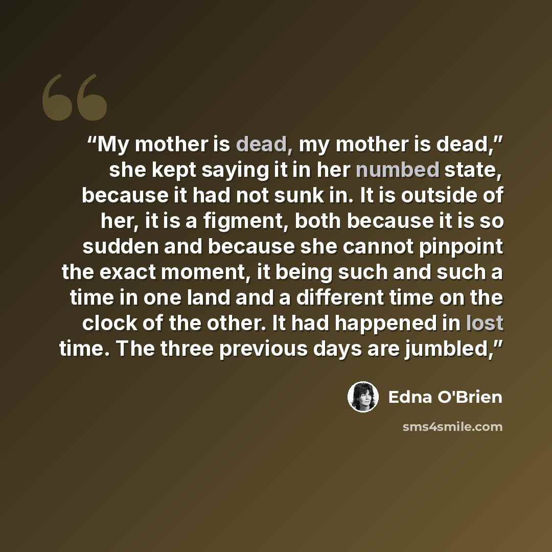 “My mother is dead, my mother is dead,” she kept saying it in her numbed state, because it had not sunk in. It is outside of her, it is a figment, both because it is so sudden and because she cannot pinpoint the exact moment, it being such and such a time in one land and a different time on the…” quote by Edna O'Brien