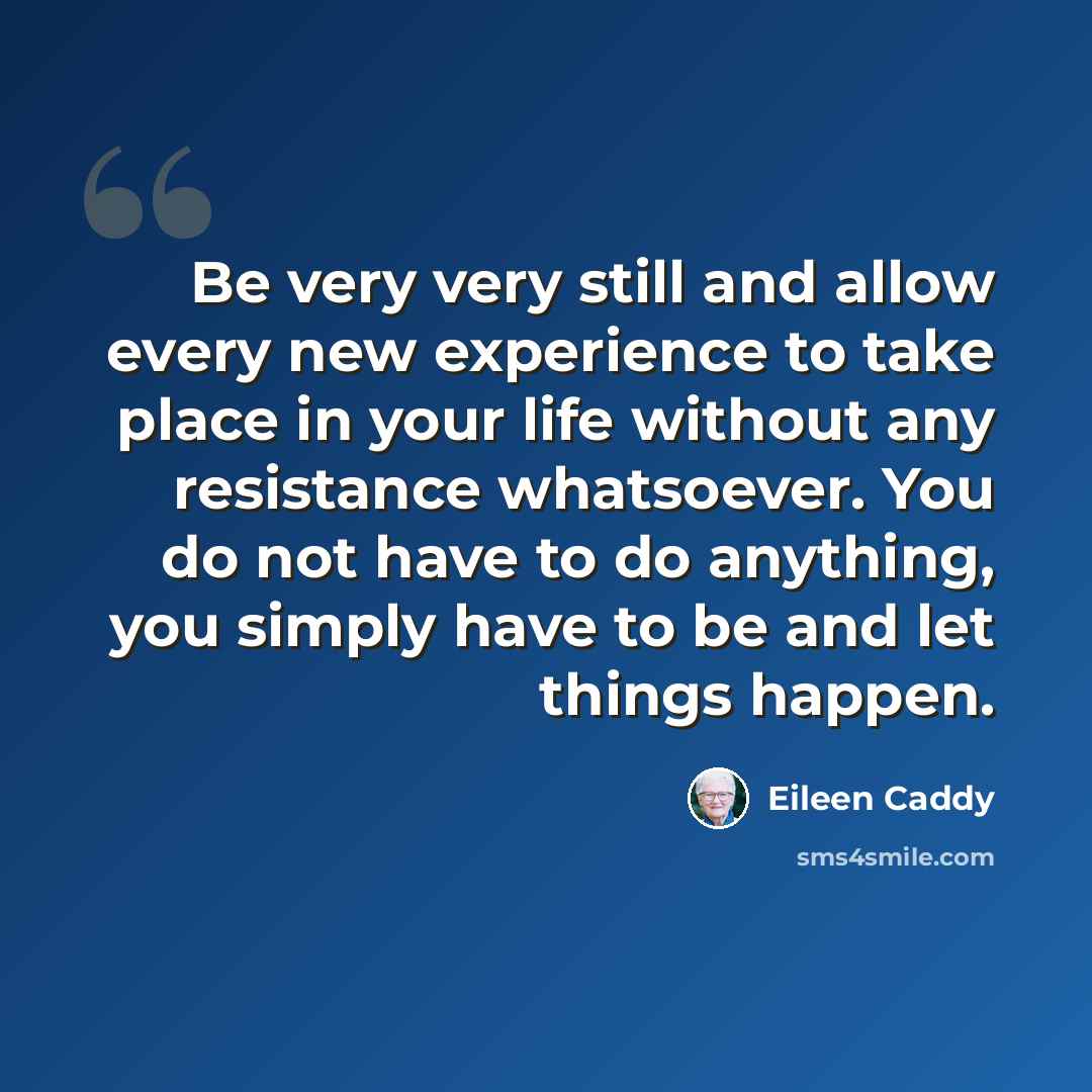 “Be very very still and allow every new experience to take place in your life without any resistance whatsoever. You do not have to do anything, you simply have to be and let things happen.” quote by Eileen Caddy