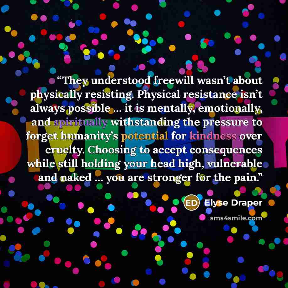 “They understood freewill wasn’t about physically resisting. Physical resistance isn’t always possible … it is mentally, emotionally, and spiritually withstanding the pressure to forget humanity’s potential for kindness over cruelty. Choosing to accept consequences while still holding your head…” quote by Elyse Draper
