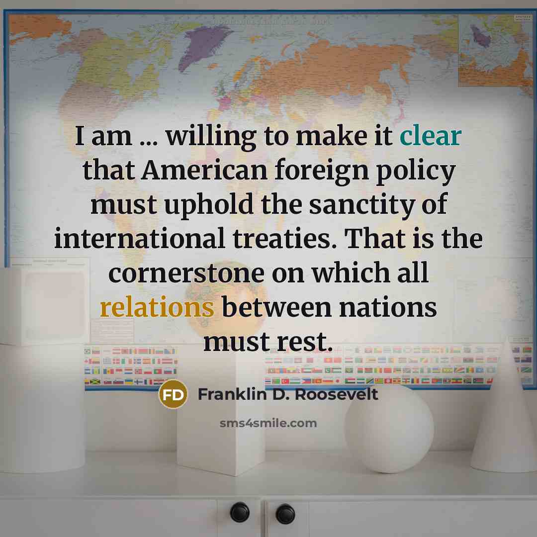 “I am ... willing to make it clear that American foreign policy must uphold the sanctity of international treaties. That is the cornerstone on which all relations between nations must rest.” quote by Franklin D. Roosevelt
