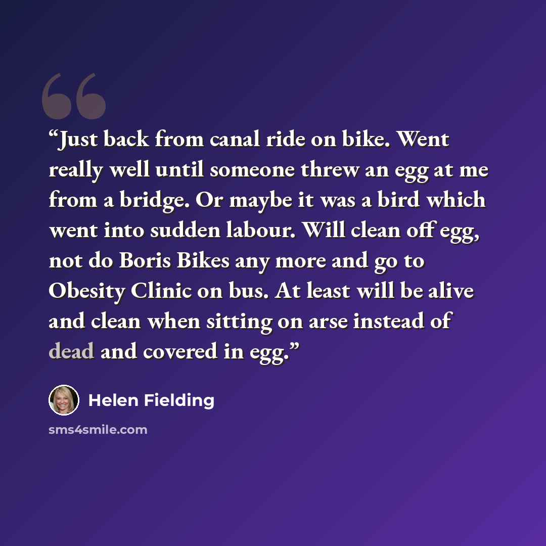 “Just back from canal ride on bike. Went really well until someone threw an egg at me from a bridge. Or maybe it was a bird which went into sudden labour. Will clean off egg, not do Boris Bikes any more and go to Obesity Clinic on bus. At least will be alive and clean when sitting on arse instead…” quote by Helen Fielding