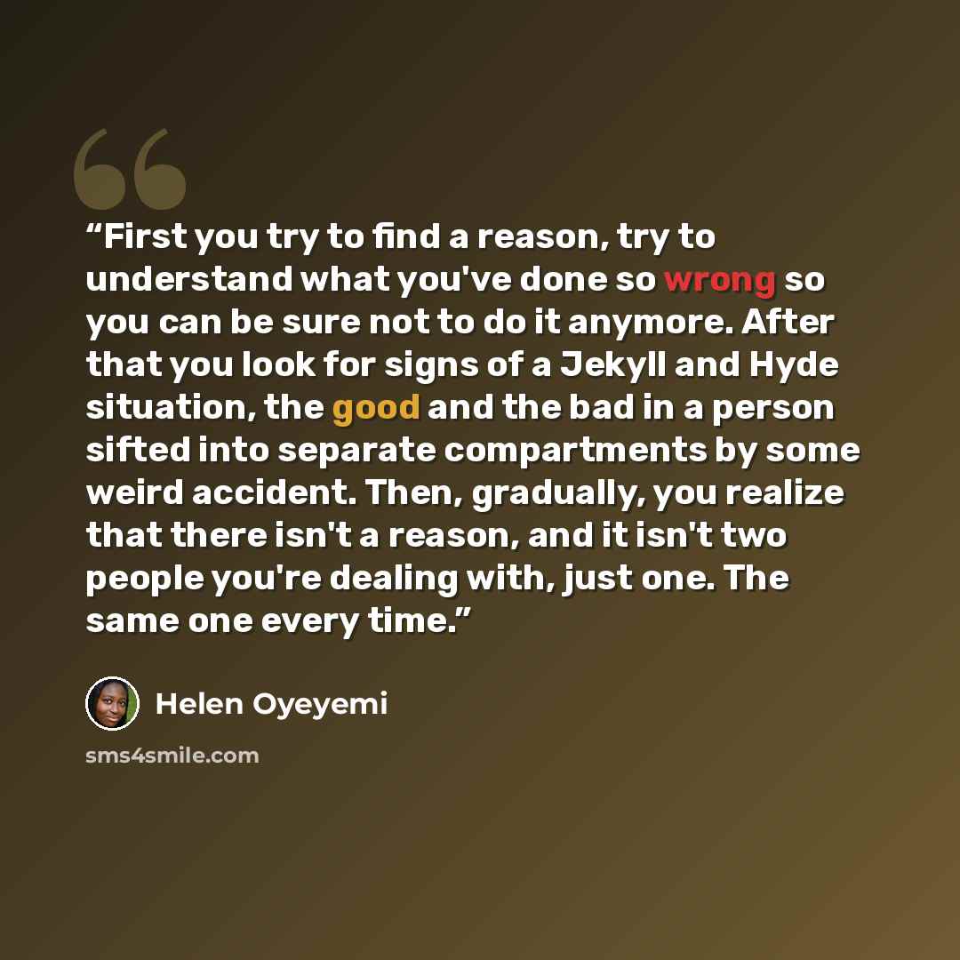 “First you try to find a reason, try to understand what you've done so wrong so you can be sure not to do it anymore. After that you look for signs of a Jekyll and Hyde situation, the good and the bad in a person sifted into separate compartments by some weird accident. Then, gradually, you realize…” quote by Helen Oyeyemi