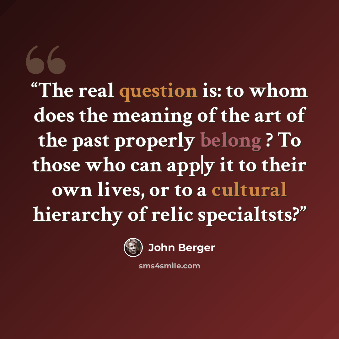 “The real question is: to whom does the meaning of the art of the past properly belong ? To those who can app|y it to their own lives, or to a cultural hierarchy of relic specialtsts?” quote by John Berger