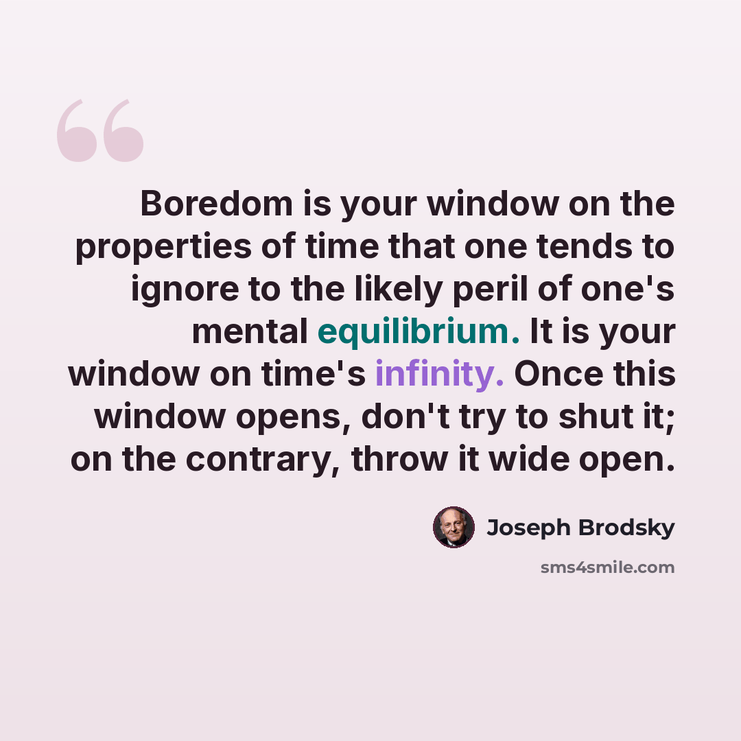 “Boredom is your window on the properties of time that one tends to ignore to the likely peril of one's mental equilibrium. It is your window on time's infinity. Once this window opens, don't try to shut it; on the contrary, throw it wide open.” quote by Joseph Brodsky