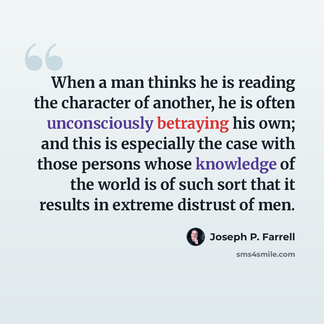 “When a man thinks he is reading the character of another, he is often unconsciously betraying his own; and this is especially the case with those persons whose knowledge of the world is of such sort that it results in extreme distrust of men.” quote by Joseph P. Farrell