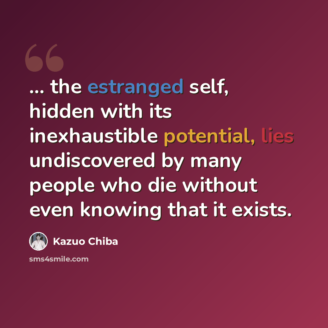 “... the estranged self, hidden with its inexhaustible potential, lies undiscovered by many people who die without even knowing that it exists.” quote by Kazuo Chiba