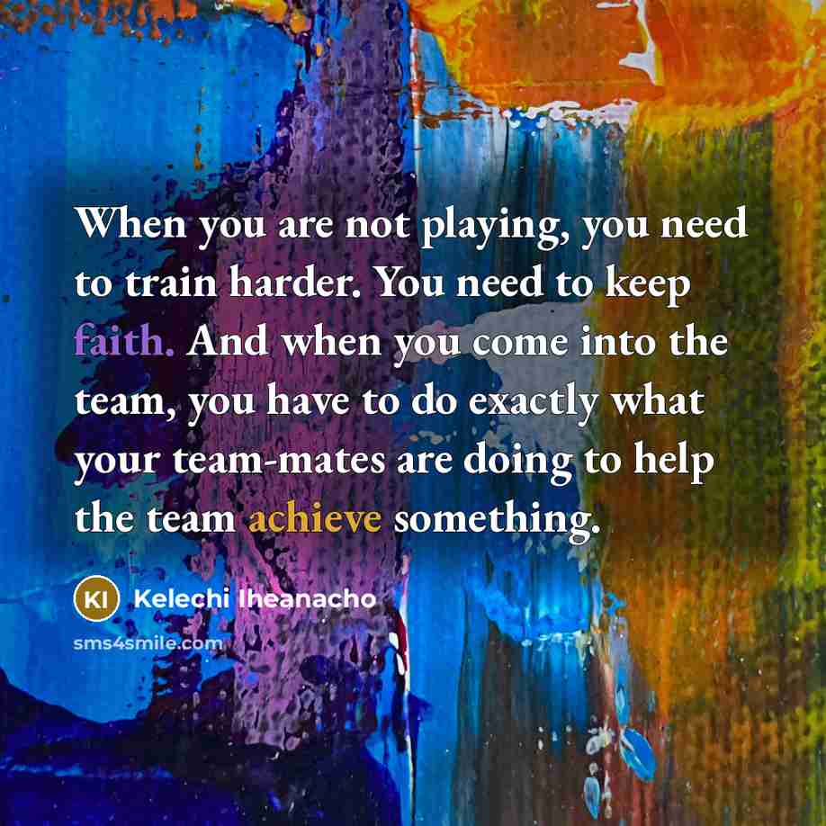 “When you are not playing, you need to train harder. You need to keep faith. And when you come into the team, you have to do exactly what your team-mates are doing to help the team achieve something.” quote by Kelechi Iheanacho