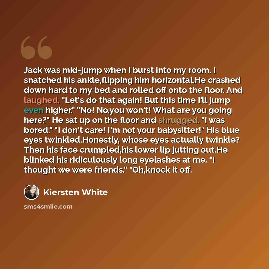 “Jack was mid-jump when I burst into my room. I snatched his ankle,flipping him horizontal.He crashed down hard to my bed and rolled off onto the floor. And laughed. "Let's do that again! But this time I'll jump even higher." "No! No,you won't! What are you going here?" He sat up on the floor and…” quote by Kiersten White
