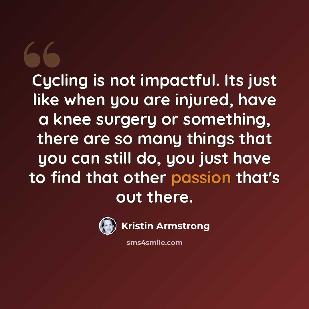 “Cycling is not impactful. Its just like when you are injured, have a knee surgery or something, there are so many things that you can still do, you just have to find that other passion that's out there.” quote by Kristin Armstrong