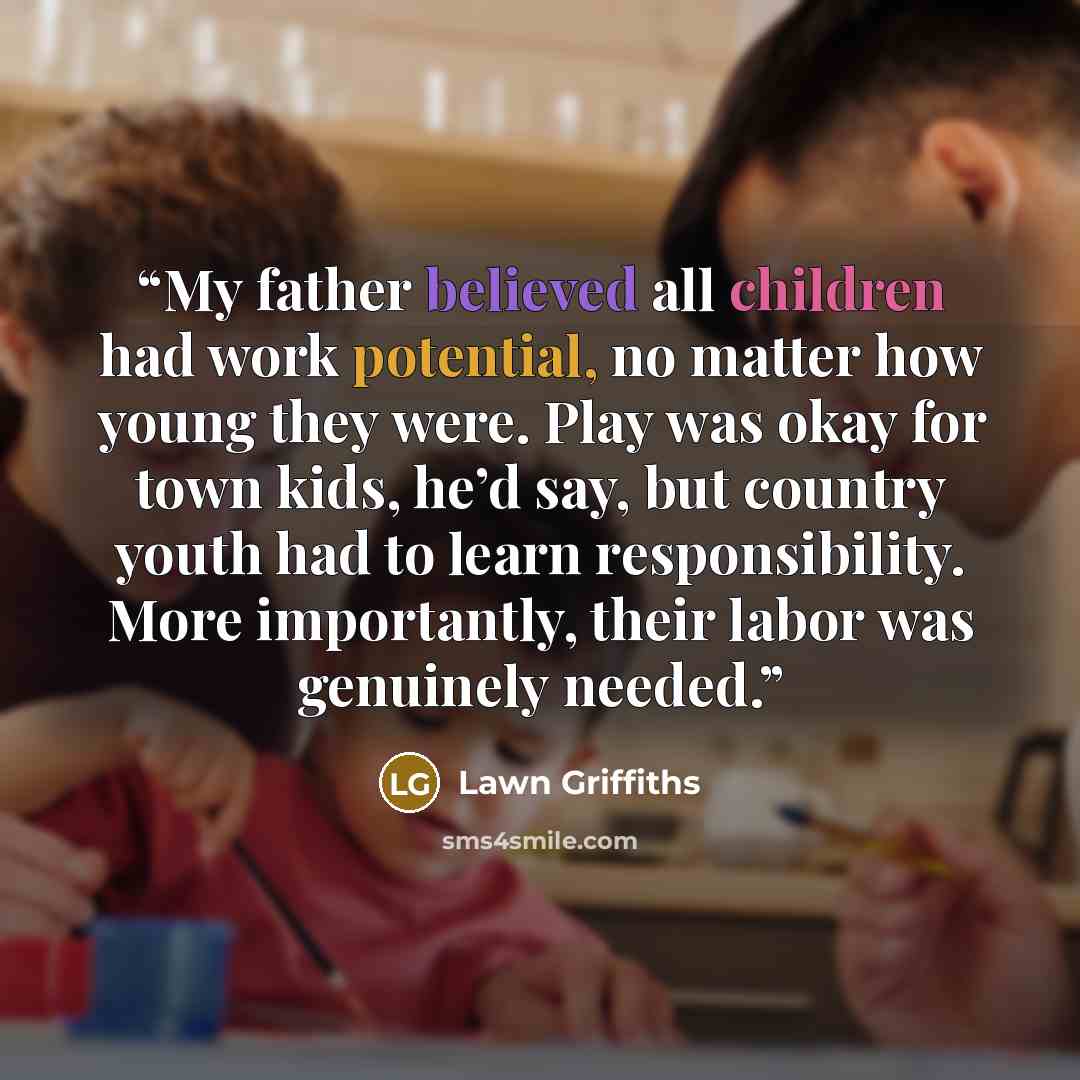 “My father believed all children had work potential, no matter how young they were. Play was okay for town kids, he’d say, but country youth had to learn responsibility. More importantly, their labor was genuinely needed.” quote by Lawn Griffiths