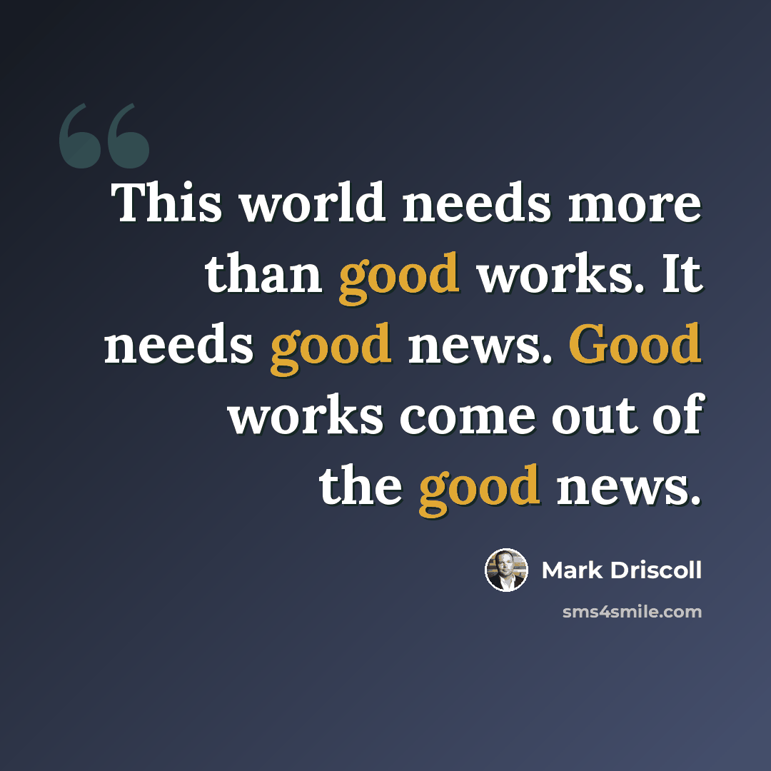 “This world needs more than good works. It needs good news. Good works come out of the good news.” quote by Mark Driscoll