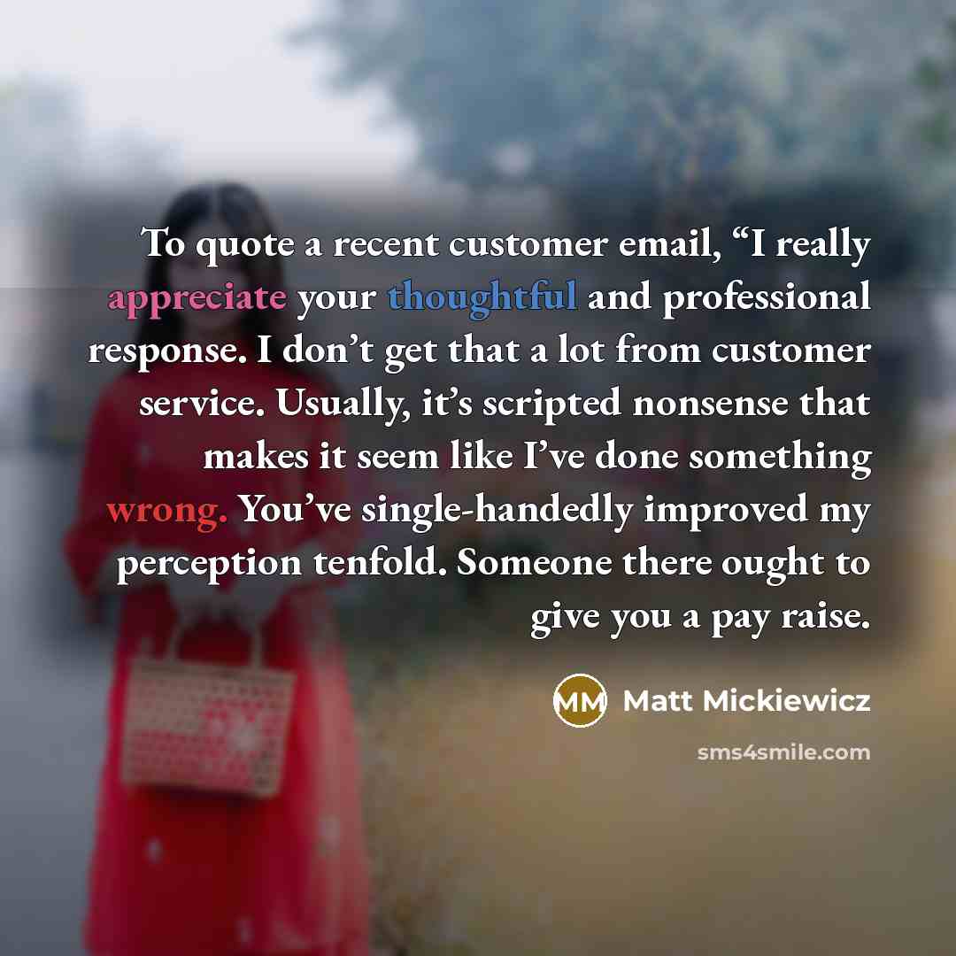 “To quote a recent customer email, “I really appreciate your thoughtful and professional response. I don’t get that a lot from customer service. Usually, it’s scripted nonsense that makes it seem like I’ve done something wrong. You’ve single-handedly improved my perception tenfold. Someone there…” quote by Matt Mickiewicz