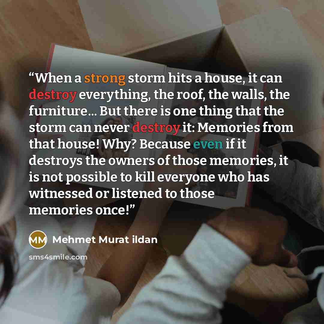 “When a strong storm hits a house, it can destroy everything, the roof, the walls, the furniture... But there is one thing that the storm can never destroy it: Memories from that house! Why? Because even if it destroys the owners of those memories, it is not possible to kill everyone who has…” quote by Mehmet Murat ildan