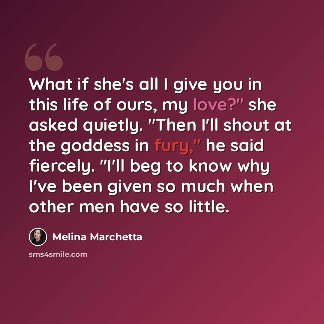 “What if she's all I give you in this life of ours, my love?" she asked quietly. "Then I'll shout at the goddess in fury," he said fiercely. "I'll beg to know why I've been given so much when other men have so little.” quote by Melina Marchetta