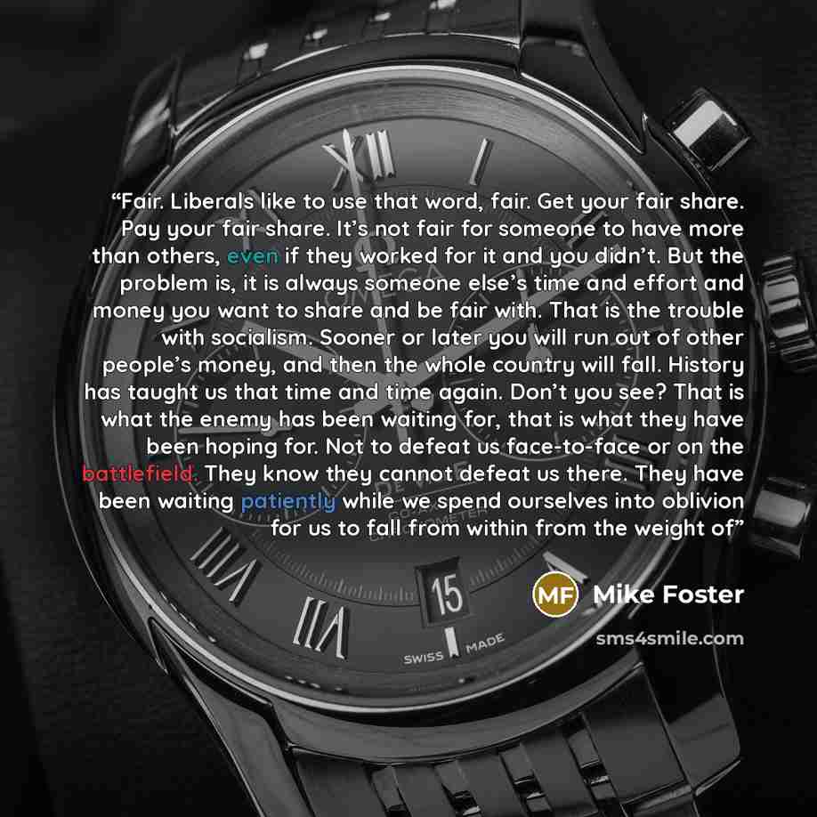 “Fair. Liberals like to use that word, fair. Get your fair share. Pay your fair share. It’s not fair for someone to have more than others, even if they worked for it and you didn’t. But the problem is, it is always someone else’s time and effort and money you want to share and be fair with. That is…” quote by Mike Foster