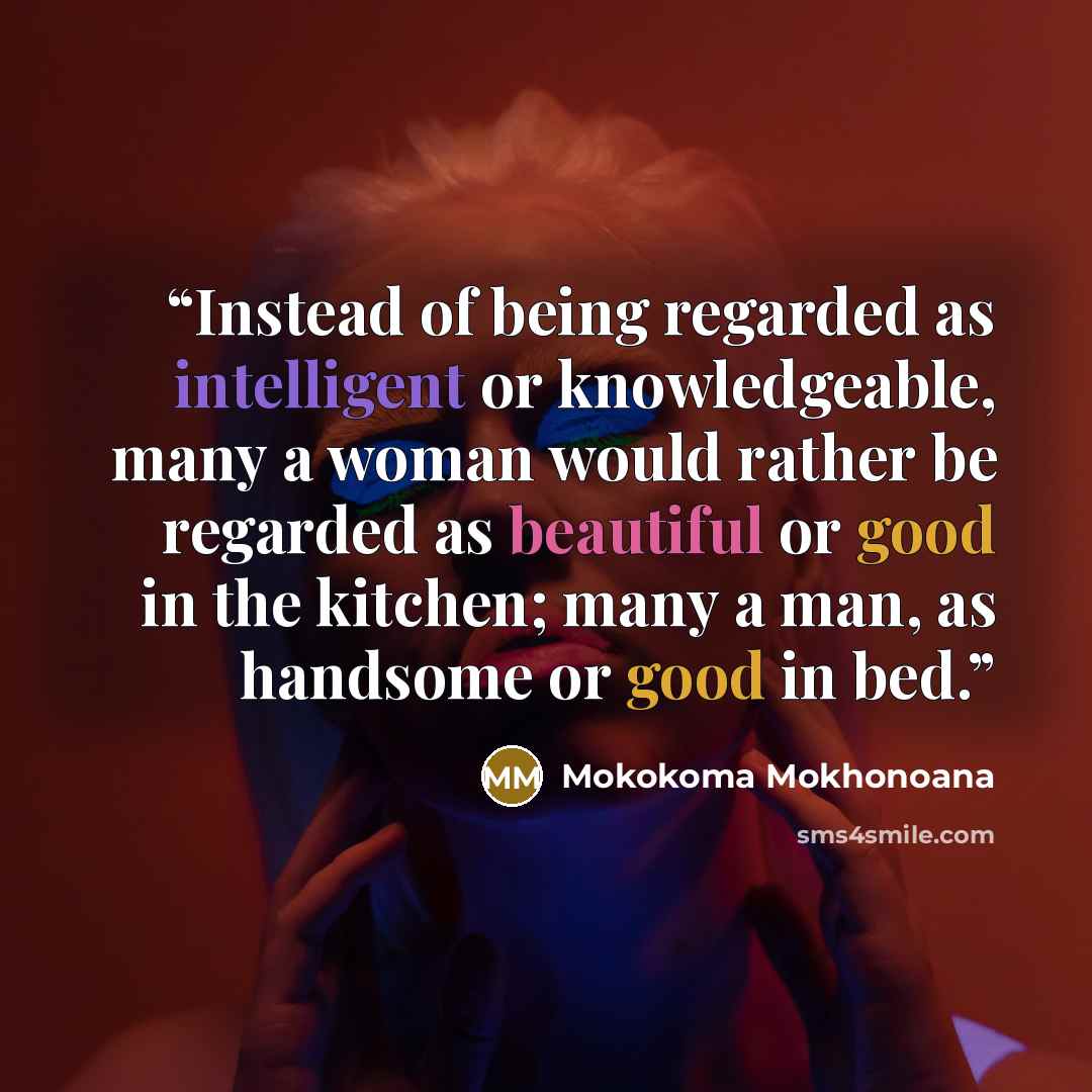 “Instead of being regarded as intelligent or knowledgeable, many a woman would rather be regarded as beautiful or good in the kitchen; many a man, as handsome or good in bed.” quote by Mokokoma Mokhonoana