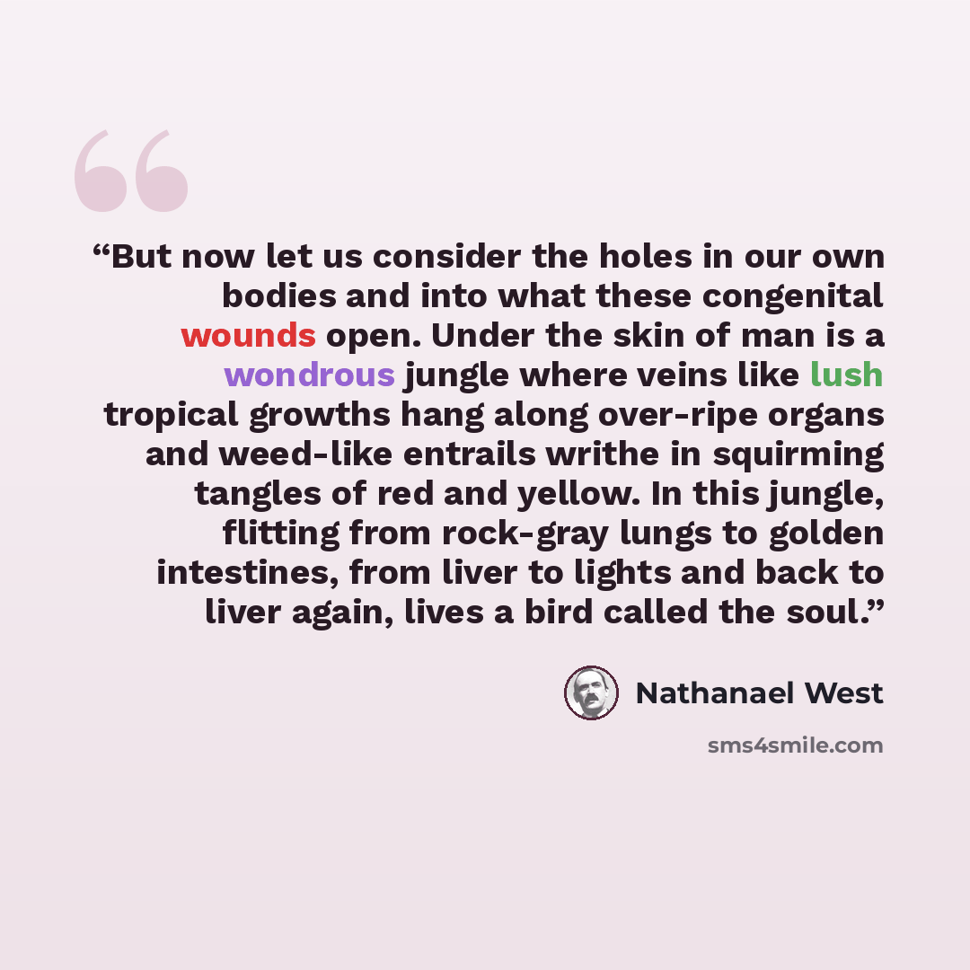 “But now let us consider the holes in our own bodies and into what these congenital wounds open. Under the skin of man is a wondrous jungle where veins like lush tropical growths hang along over-ripe organs and weed-like entrails writhe in squirming tangles of red and yellow. In this jungle…” quote by Nathanael West