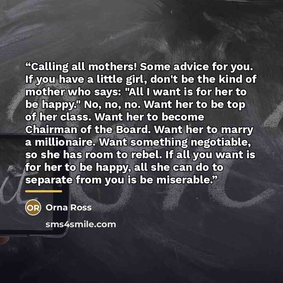“Calling all mothers! Some advice for you. If you have a little girl, don't be the kind of mother who says: "All I want is for her to be happy." No, no, no. Want her to be top of her class. Want her to become Chairman of the Board. Want her to marry a millionaire. Want something negotiable, so she…” quote by Orna Ross