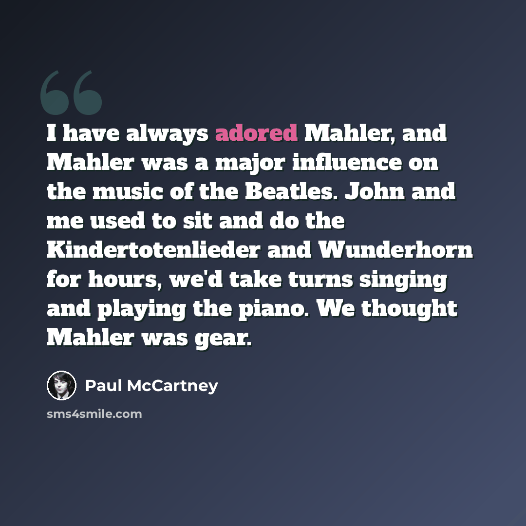 “I have always adored Mahler, and Mahler was a major influence on the music of the Beatles. John and me used to sit and do the Kindertotenlieder and Wunderhorn for hours, we'd take turns singing and playing the piano. We thought Mahler was gear.” quote by Paul McCartney