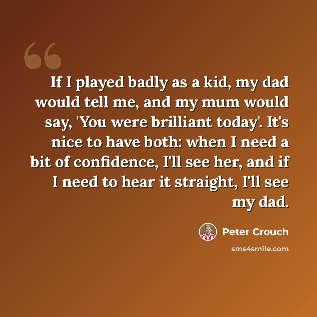“If I played badly as a kid, my dad would tell me, and my mum would say, 'You were brilliant today'. It's nice to have both: when I need a bit of confidence, I'll see her, and if I need to hear it straight, I'll see my dad.” quote by Peter Crouch