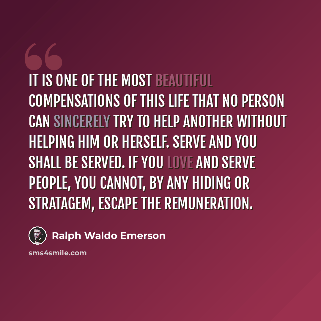 “It is one of the most beautiful compensations of this life that no person can sincerely try to help another without helping him or herself. Serve and you shall be served. If you love and serve people, you cannot, by any hiding or stratagem, escape the remuneration.” quote by Ralph Waldo Emerson