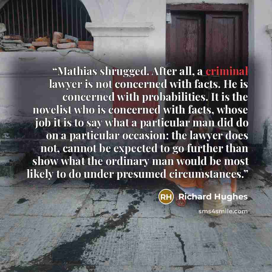 “Mathias shrugged. After all, a criminal lawyer is not concerned with facts. He is concerned with probabilities. It is the novelist who is concerned with facts, whose job it is to say what a particular man did do on a particular occasion: the lawyer does not, cannot be expected to go further than…” quote by Richard Hughes