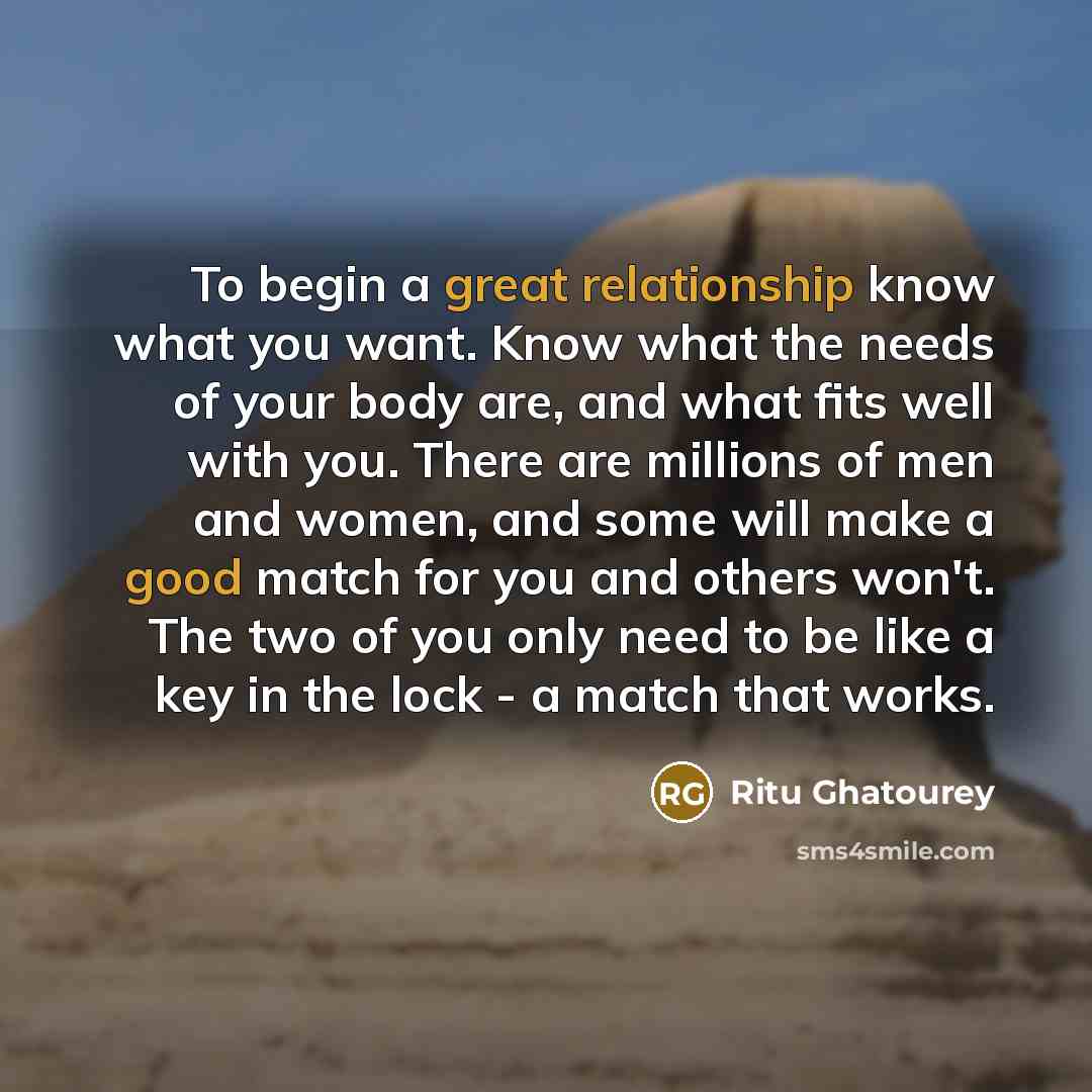 “To begin a great relationship know what you want. Know what the needs of your body are, and what fits well with you. There are millions of men and women, and some will make a good match for you and others won't. The two of you only need to be like a key in the lock - a match that works.” quote by Ritu Ghatourey