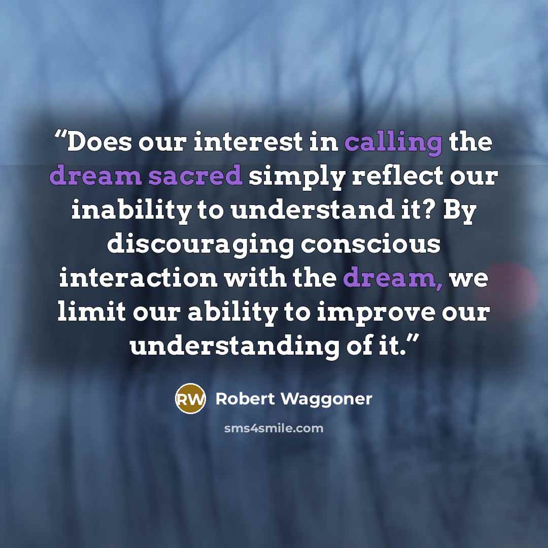 “Does our interest in calling the dream sacred simply reflect our inability to understand it? By discouraging conscious interaction with the dream, we limit our ability to improve our understanding of it.” quote by Robert Waggoner