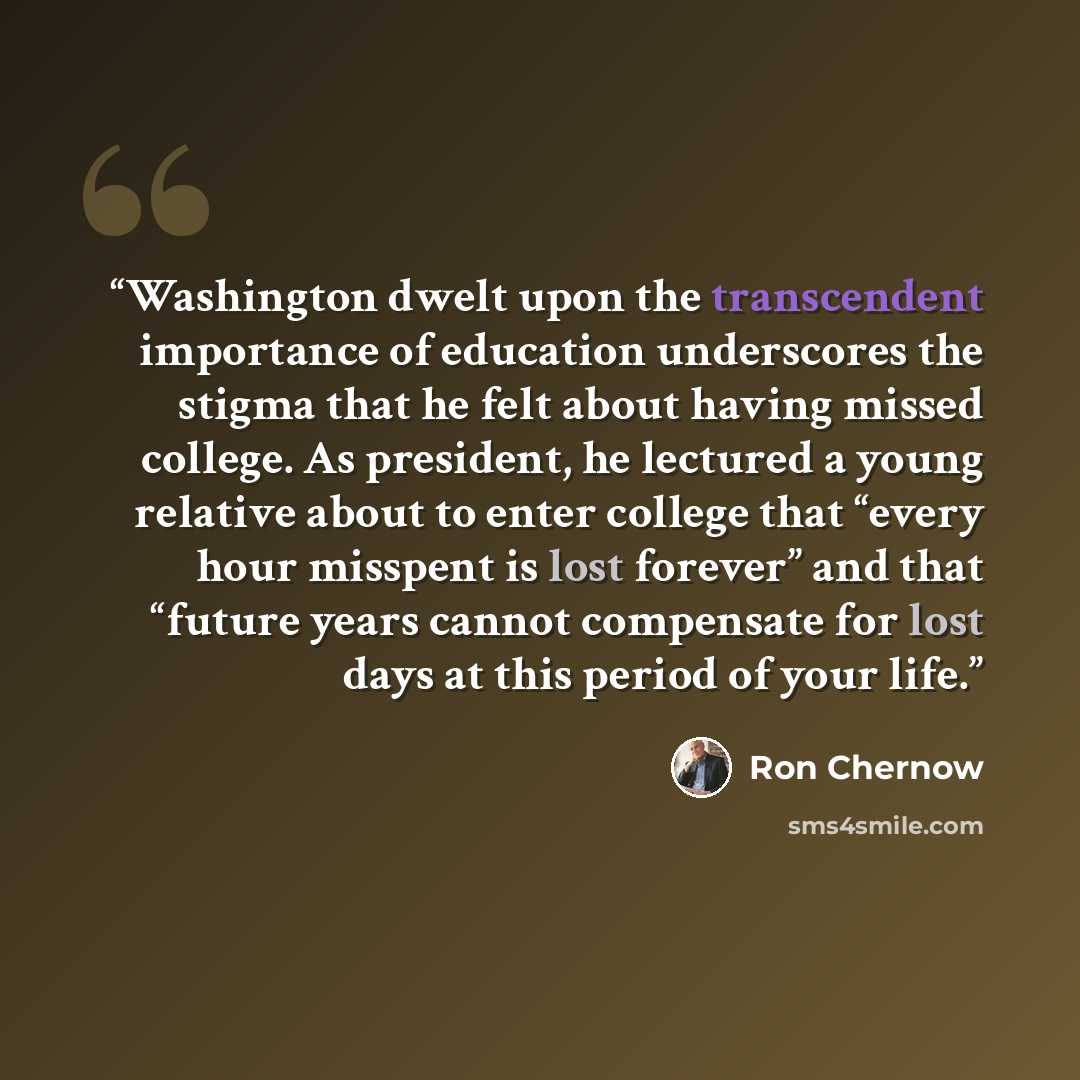 “Washington dwelt upon the transcendent importance of education underscores the stigma that he felt about having missed college. As president, he lectured a young relative about to enter college that “every hour misspent is lost forever” and that “future years cannot compensate for lost days at…” quote by Ron Chernow